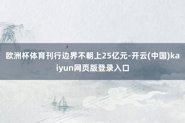 欧洲杯体育刊行边界不朝上25亿元-开云(中国)kaiyun网页版登录入口