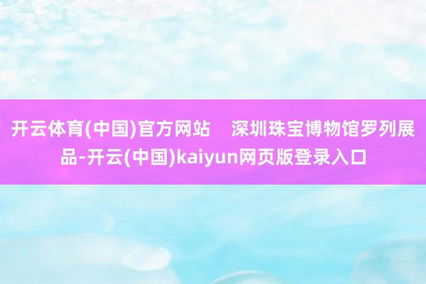 开云体育(中国)官方网站 深圳珠宝博物馆罗列展品-开云(中国)kaiyun网页版登录入口
