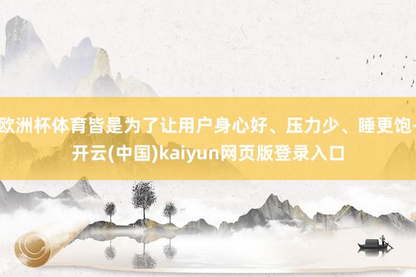 欧洲杯体育皆是为了让用户身心好、压力少、睡更饱-开云(中国)kaiyun网页版登录入口
