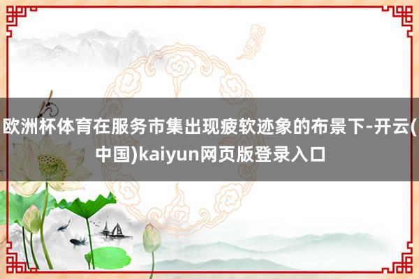 欧洲杯体育在服务市集出现疲软迹象的布景下-开云(中国)kaiyun网页版登录入口